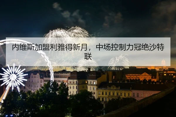 内维斯加盟利雅得新月，中场控制力冠绝沙特联