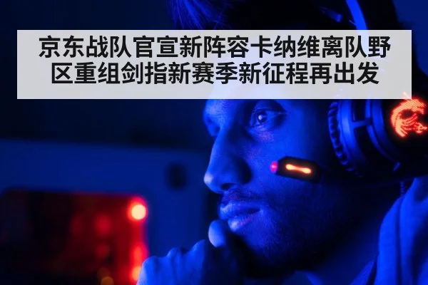 京东战队官宣新阵容卡纳维离队野区重组剑指新赛季新征程再出发
