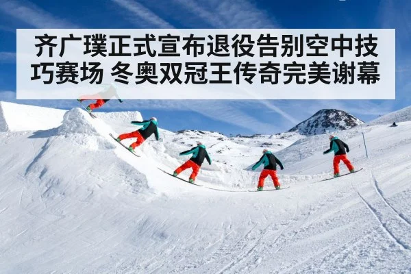 齐广璞正式宣布退役告别空中技巧赛场 冬奥双冠王传奇完美谢幕