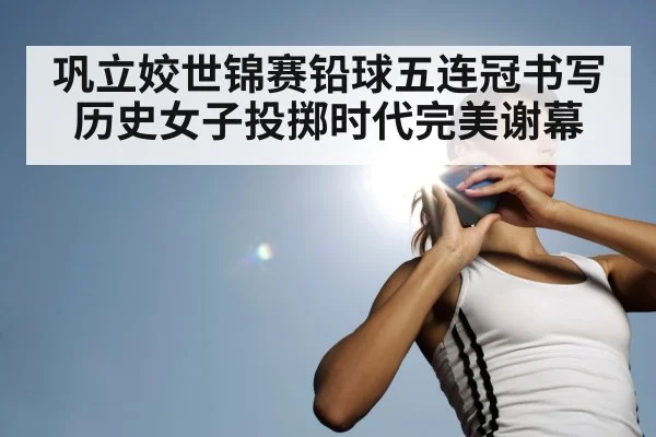 巩立姣世锦赛铅球五连冠书写历史女子投掷时代完美谢幕